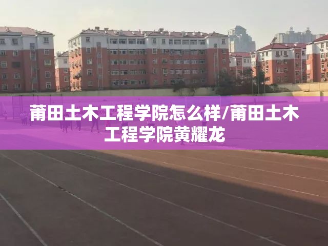 莆田土木工程学院怎么样/莆田土木工程学院黄耀龙