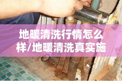 地暖清洗行情怎么样/地暖清洗真实施工实拍