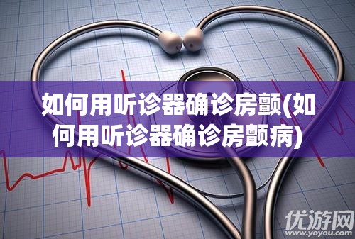 如何用听诊器确诊房颤(如何用听诊器确诊房颤病) 如何用听诊器确诊房颤(如何用听诊器确诊房颤病)