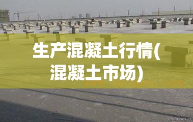 生产混凝土行情(混凝土市场)