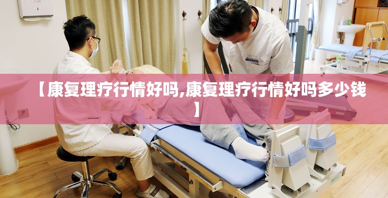 【康复理疗行情好吗,康复理疗行情好吗多少钱】