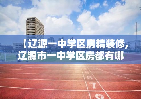 【辽源一中学区房精装修,辽源市一中学区房都有哪几个小区】