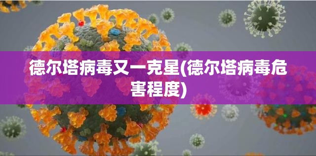 德尔塔病毒又一克星(德尔塔病毒危害程度) 德尔塔病毒又一克星(德尔塔病毒危害程度)