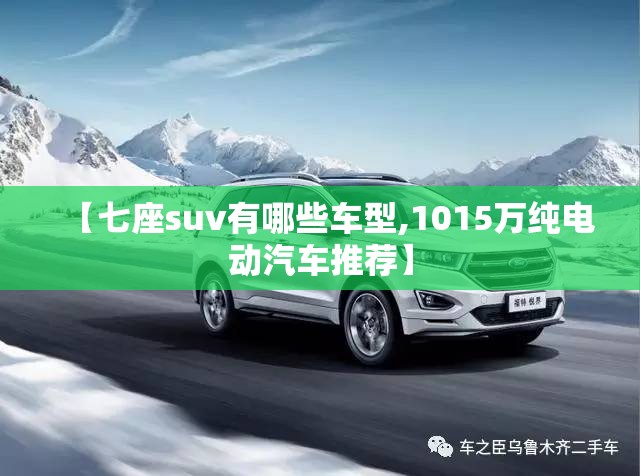 【七座suv有哪些车型,1015万纯电动汽车推荐】 【七座suv有哪些车型,1015万纯电动汽车推荐】