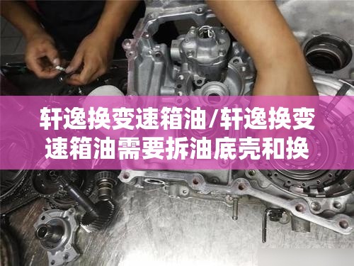 轩逸换变速箱油/轩逸换变速箱油需要拆油底壳和换内外滤芯吗