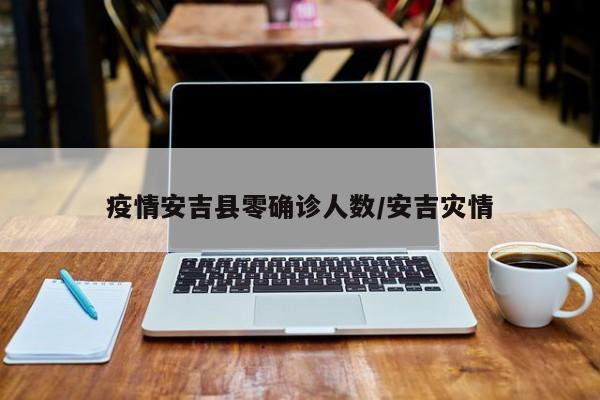 疫情安吉县零确诊人数/安吉灾情