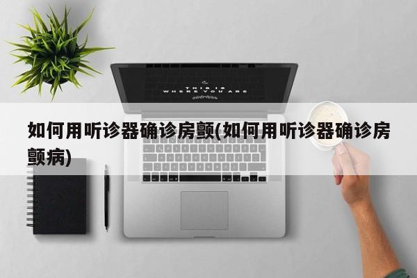 如何用听诊器确诊房颤(如何用听诊器确诊房颤病)