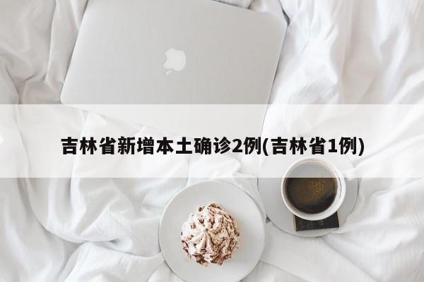吉林省新增本土确诊2例(吉林省1例)