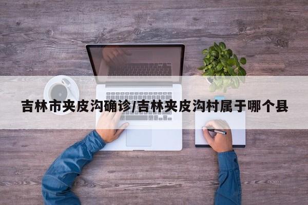吉林市夹皮沟确诊/吉林夹皮沟村属于哪个县