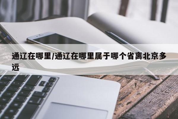 通辽在哪里/通辽在哪里属于哪个省离北京多远