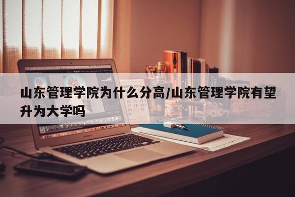山东管理学院为什么分高/山东管理学院有望升为大学吗